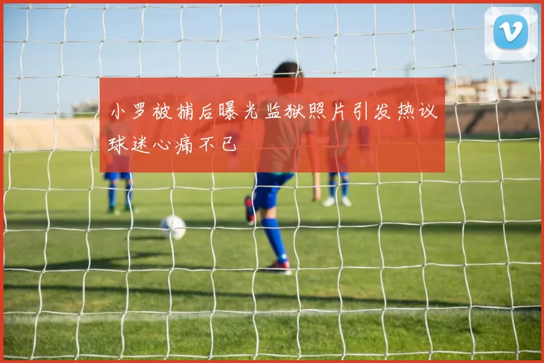 小罗被捕后曝光监狱照片引发热议球迷心痛不已