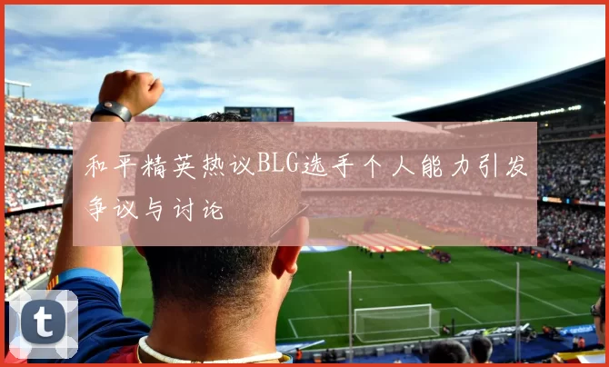 和平精英热议BLG选手个人能力引发争议与讨论