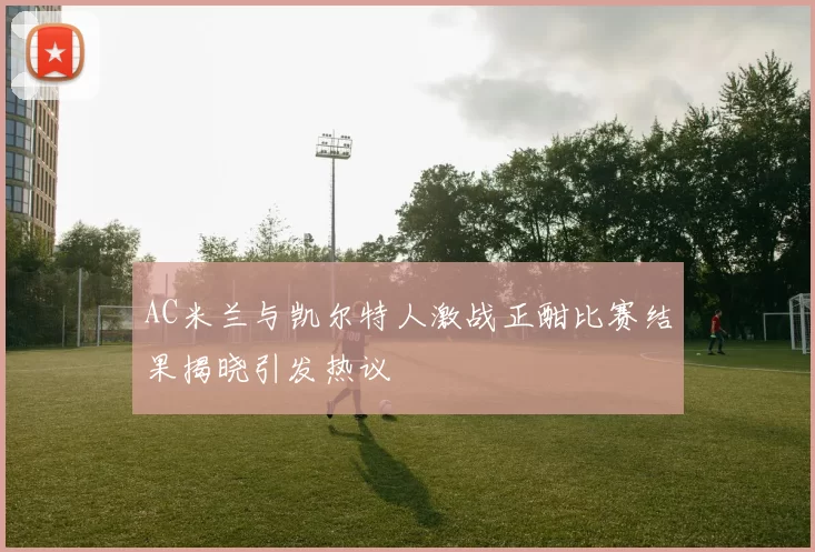 AC米兰与凯尔特人激战正酣比赛结果揭晓引发热议