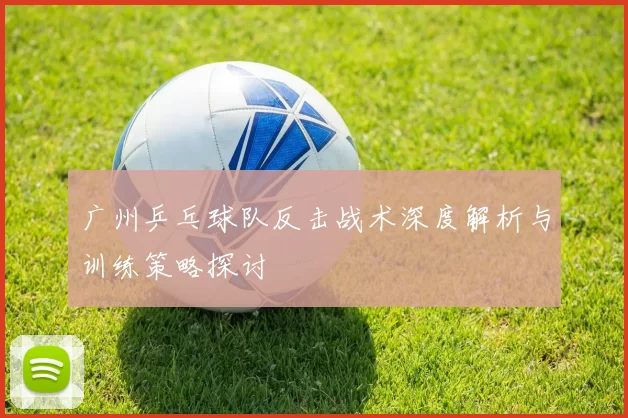 广州乒乓球队反击战术深度解析与训练策略探讨
