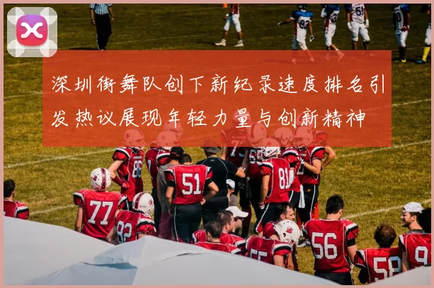 深圳街舞队创下新纪录速度排名引发热议展现年轻力量与创新精神