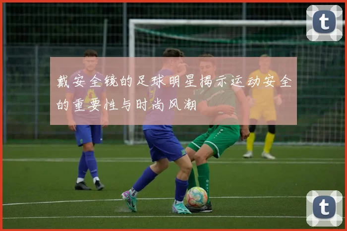 戴安全镜的足球明星揭示运动安全的重要性与时尚风潮