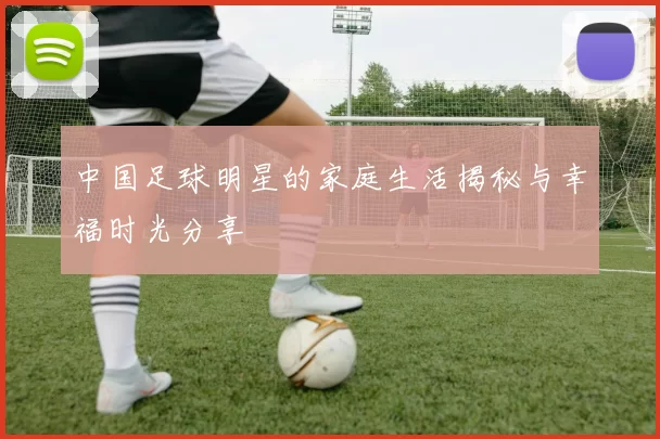 中国足球明星的家庭生活揭秘与幸福时光分享