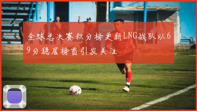 全球总决赛积分榜更新LNG战队以69分稳居榜首引发关注