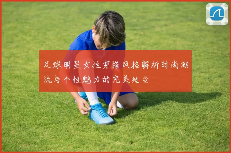 足球明星女性穿搭风格解析时尚潮流与个性魅力的完美结合