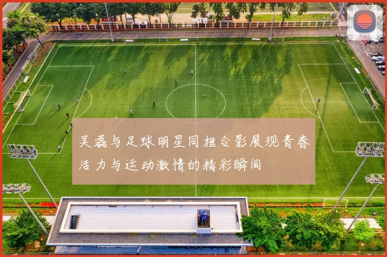 吴磊与足球明星同框合影展现青春活力与运动激情的精彩瞬间
