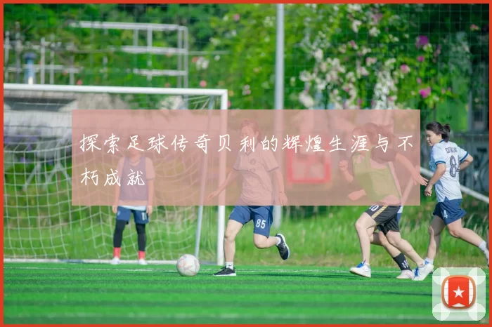 探索足球传奇贝利的辉煌生涯与不朽成就