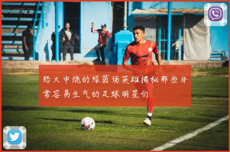 怒火中烧的绿茵场英雄揭秘那些非常容易生气的足球明星们