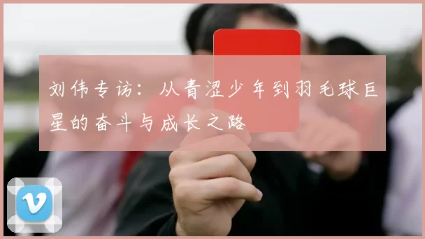 刘伟专访：从青涩少年到羽毛球巨星的奋斗与成长之路