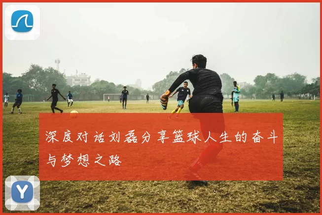 深度对话刘磊分享篮球人生的奋斗与梦想之路