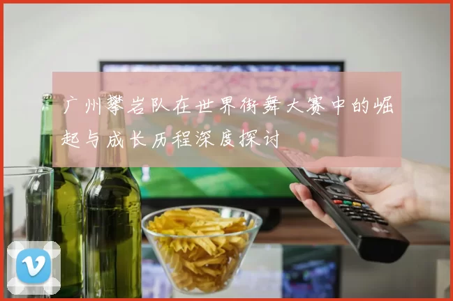 广州攀岩队在世界街舞大赛中的崛起与成长历程深度探讨