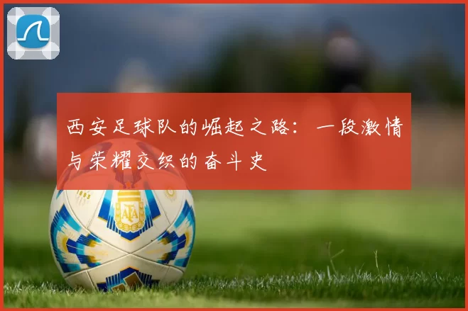 西安足球队的崛起之路：一段激情与荣耀交织的奋斗史