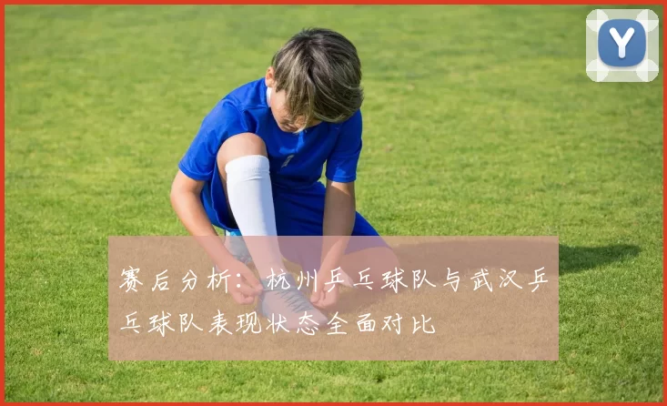 赛后分析：杭州乒乓球队与武汉乒乓球队表现状态全面对比